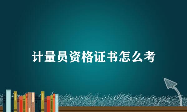 计量员资格证书怎么考
