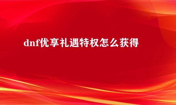dnf优享礼遇特权怎么获得