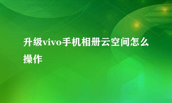 升级vivo手机相册云空间怎么操作
