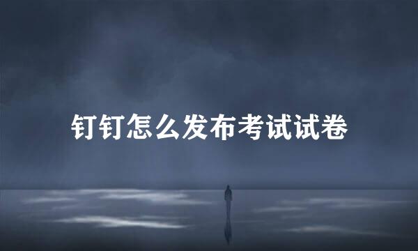 钉钉怎么发布考试试卷