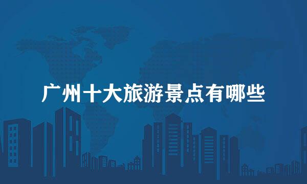 广州十大旅游景点有哪些