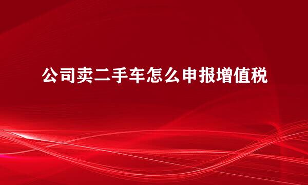 公司卖二手车怎么申报增值税