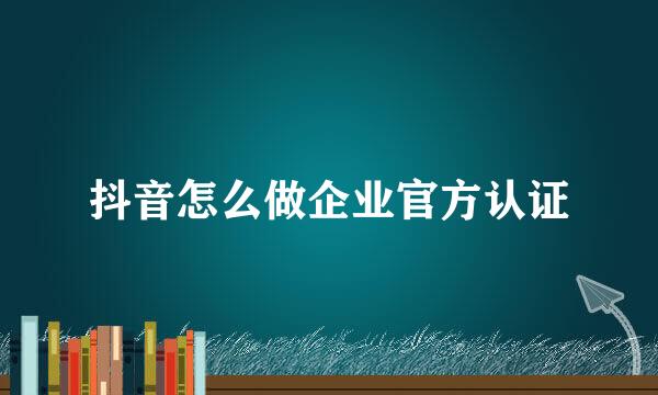 抖音怎么做企业官方认证
