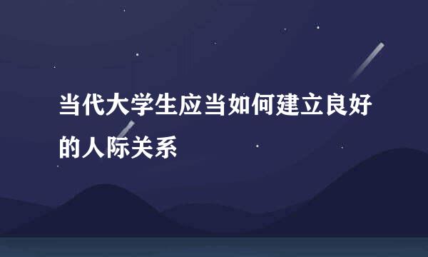 当代大学生应当如何建立良好的人际关系