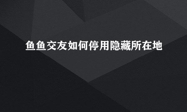 鱼鱼交友如何停用隐藏所在地