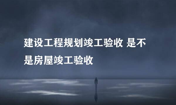 建设工程规划竣工验收 是不是房屋竣工验收