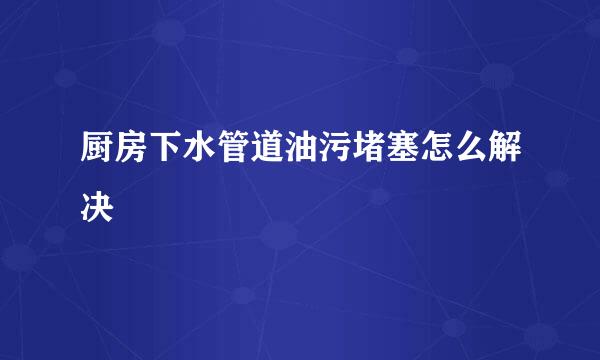 厨房下水管道油污堵塞怎么解决