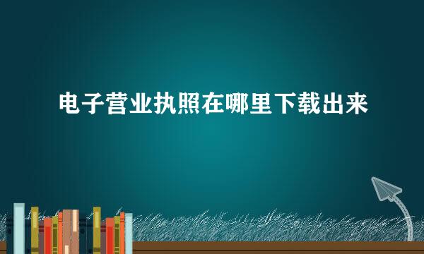 电子营业执照在哪里下载出来