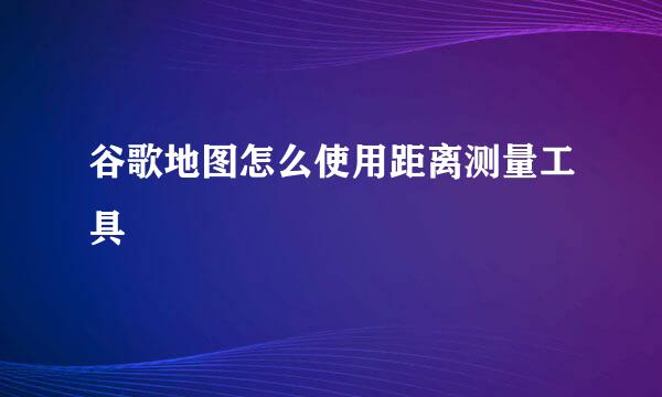 谷歌地图怎么使用距离测量工具