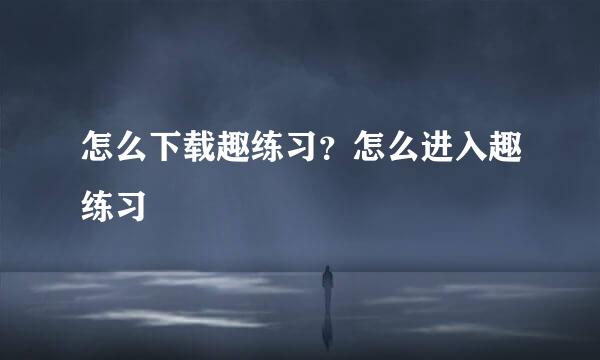 怎么下载趣练习？怎么进入趣练习