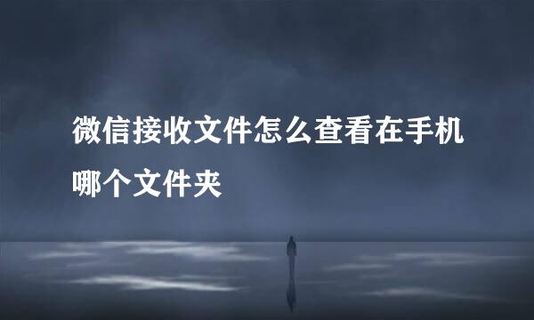 微信接收文件怎么查看在手机哪个文件夹