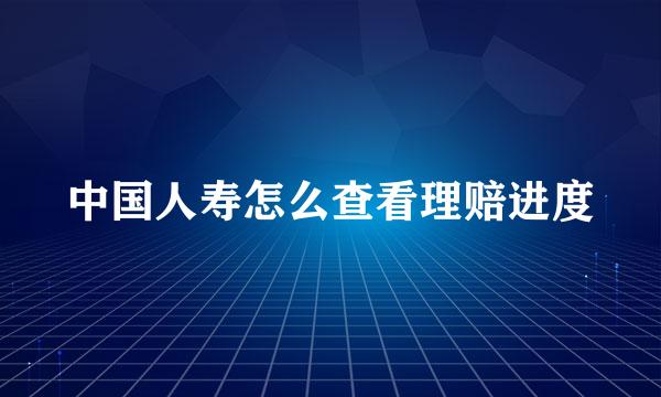 中国人寿怎么查看理赔进度