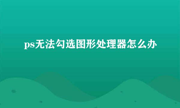 ps无法勾选图形处理器怎么办