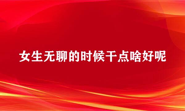 女生无聊的时候干点啥好呢