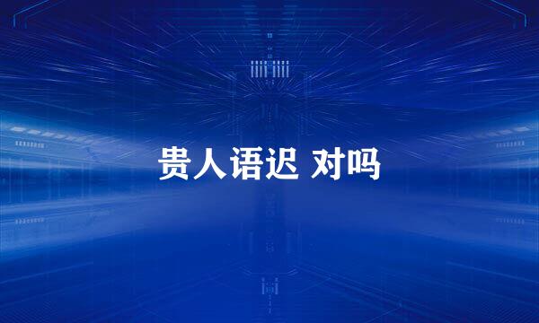 贵人语迟 对吗