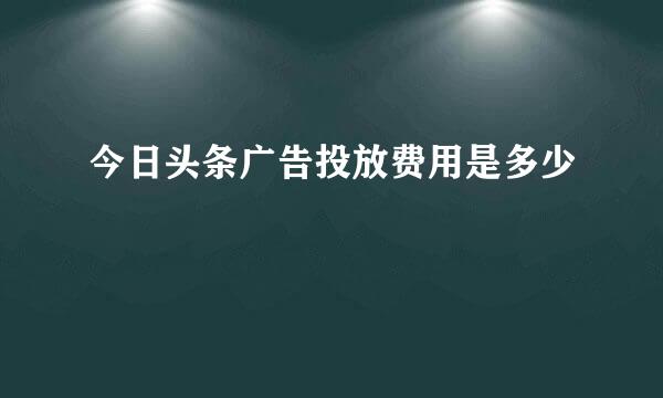 今日头条广告投放费用是多少