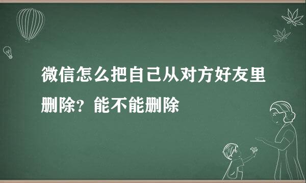微信怎么把自己从对方好友里删除？能不能删除