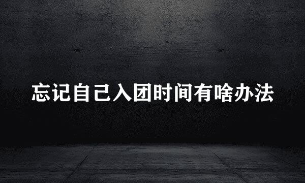 忘记自己入团时间有啥办法