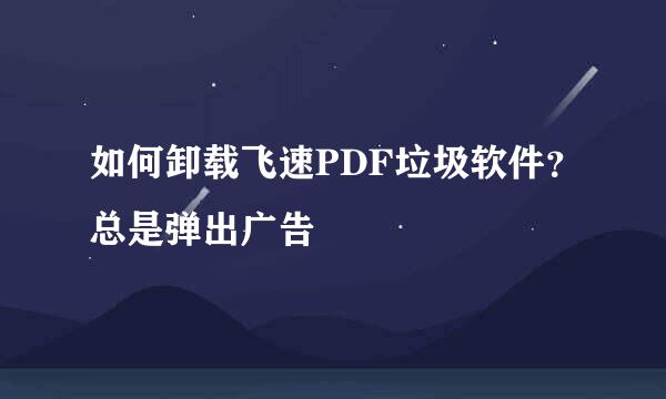 如何卸载飞速PDF垃圾软件？总是弹出广告