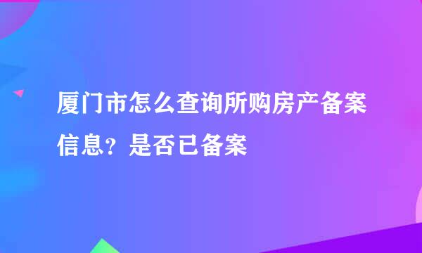 厦门市怎么查询所购房产备案信息？是否已备案
