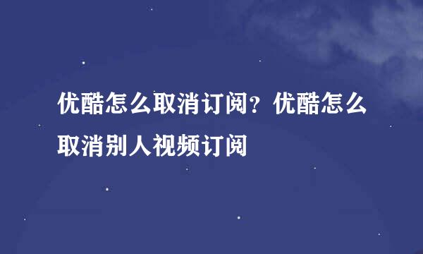 优酷怎么取消订阅？优酷怎么取消别人视频订阅
