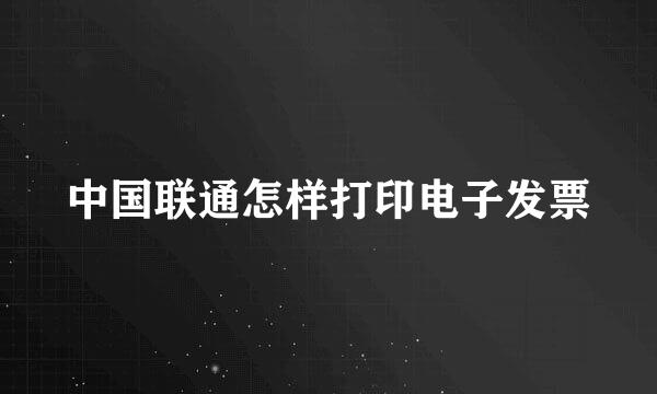 中国联通怎样打印电子发票