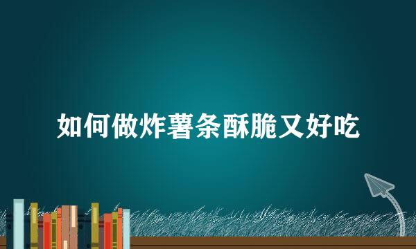 如何做炸薯条酥脆又好吃
