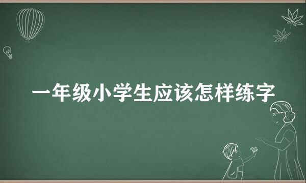 一年级小学生应该怎样练字