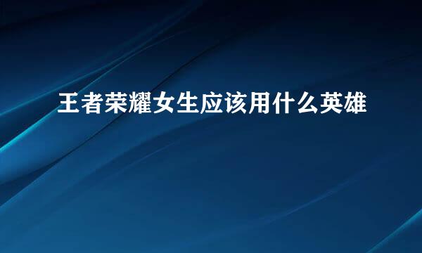 王者荣耀女生应该用什么英雄