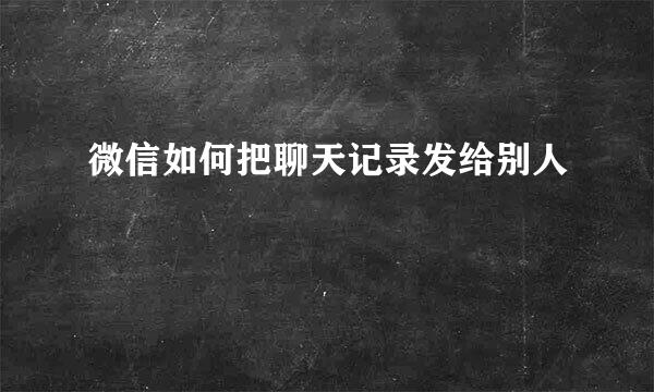 微信如何把聊天记录发给别人