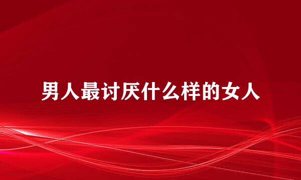 男人最讨厌什么样的女人