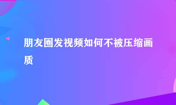 朋友圈发视频如何不被压缩画质