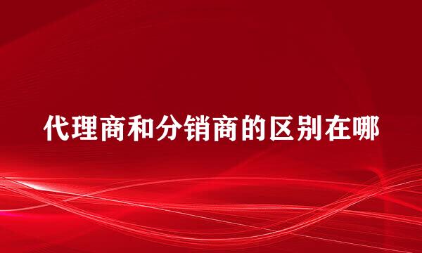 代理商和分销商的区别在哪