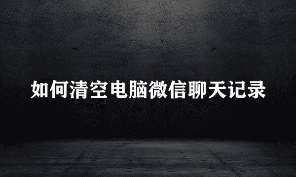 如何清空电脑微信聊天记录