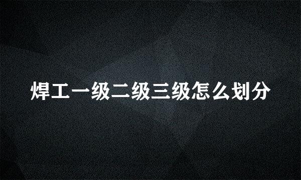 焊工一级二级三级怎么划分