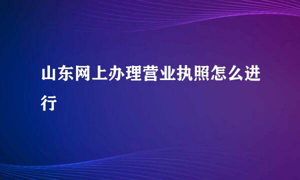 山东网上办理营业执照怎么进行