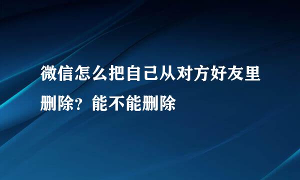 微信怎么把自己从对方好友里删除？能不能删除