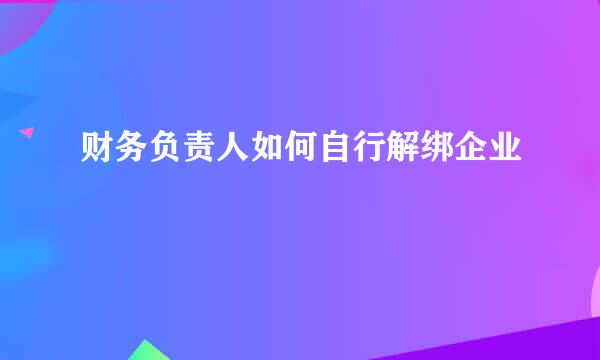 财务负责人如何自行解绑企业