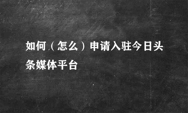 如何（怎么）申请入驻今日头条媒体平台