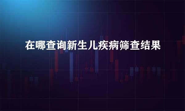在哪查询新生儿疾病筛查结果