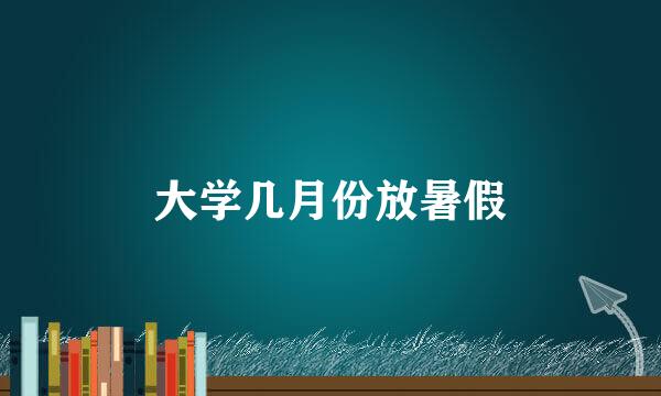 大学几月份放暑假