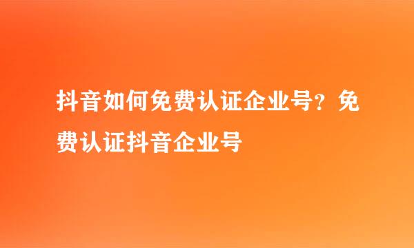 抖音如何免费认证企业号？免费认证抖音企业号
