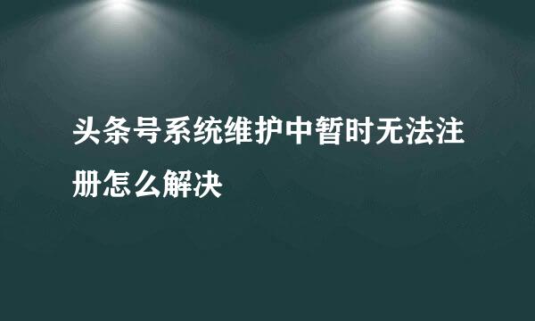 头条号系统维护中暂时无法注册怎么解决