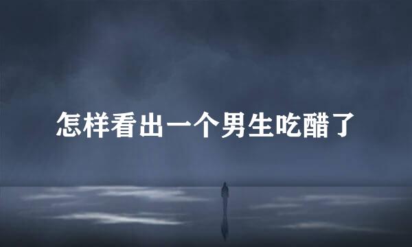 怎样看出一个男生吃醋了