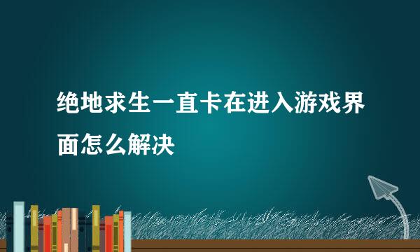 绝地求生一直卡在进入游戏界面怎么解决