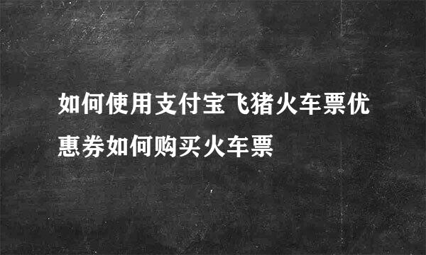 如何使用支付宝飞猪火车票优惠券如何购买火车票