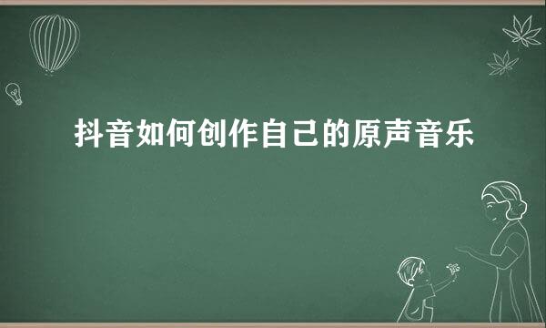 抖音如何创作自己的原声音乐