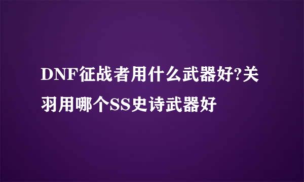 DNF征战者用什么武器好?关羽用哪个SS史诗武器好