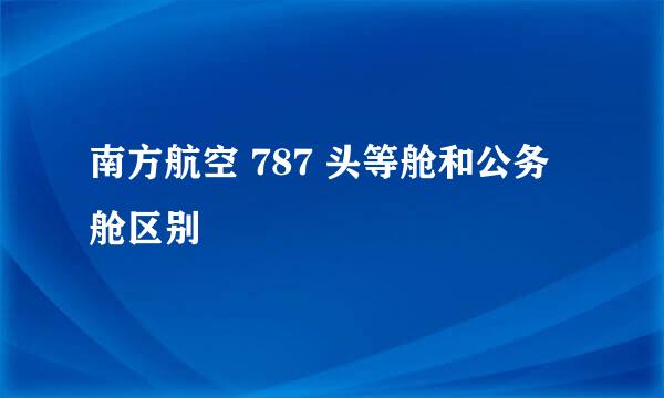 南方航空 787 头等舱和公务舱区别