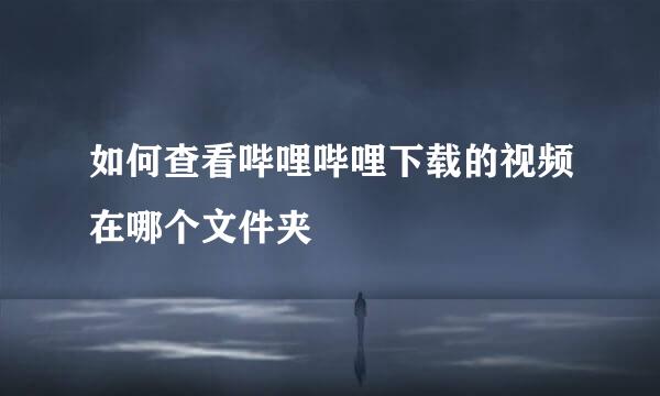 如何查看哔哩哔哩下载的视频在哪个文件夹